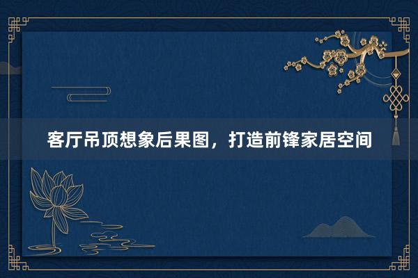 客厅吊顶想象后果图，打造前锋家居空间
