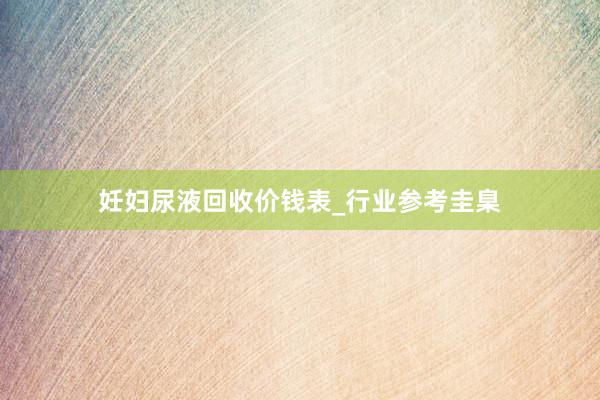 妊妇尿液回收价钱表_行业参考圭臬