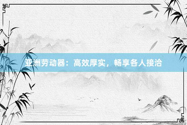 亚洲劳动器：高效厚实，畅享各人接洽