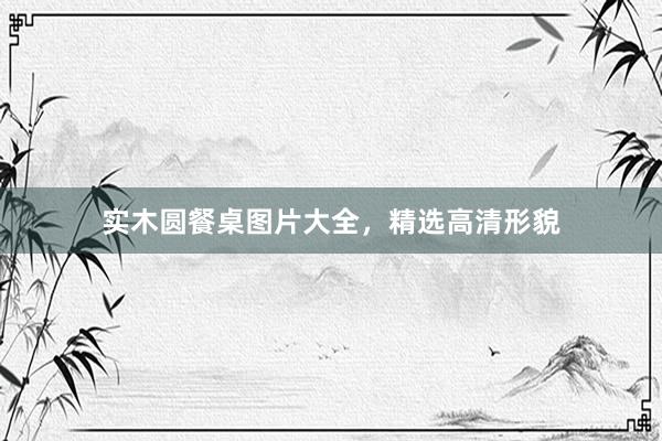 实木圆餐桌图片大全，精选高清形貌