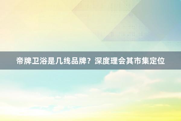 帝牌卫浴是几线品牌？深度理会其市集定位