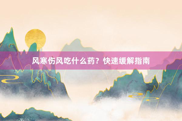 风寒伤风吃什么药？快速缓解指南